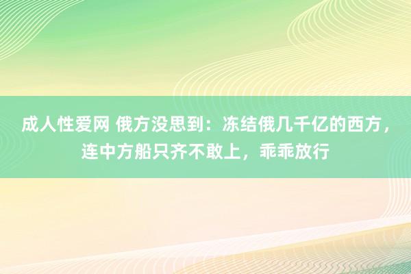 成人性爱网 俄方没思到：冻结俄几千亿的西方，连中方船只齐不敢上，乖乖放行