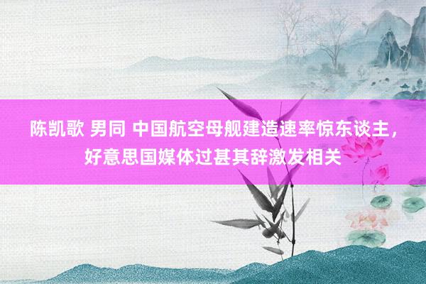 陈凯歌 男同 中国航空母舰建造速率惊东谈主，好意思国媒体过甚其辞激发相关