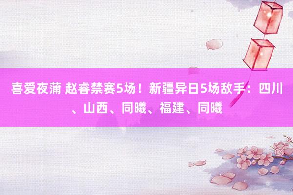 喜爱夜蒲 赵睿禁赛5场！新疆异日5场敌手：四川、山西、同曦、福建、同曦