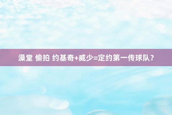 澡堂 偷拍 约基奇+威少=定约第一传球队？