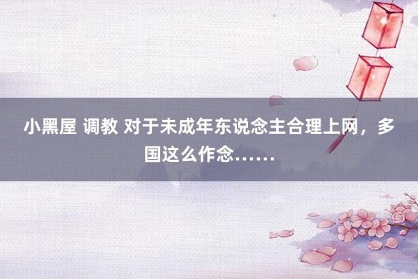 小黑屋 调教 对于未成年东说念主合理上网，多国这么作念……