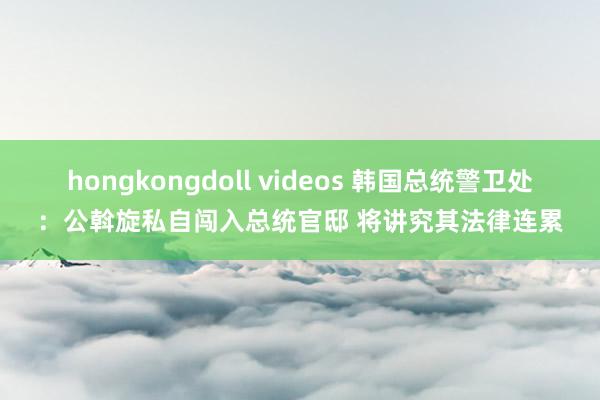 hongkongdoll videos 韩国总统警卫处：公斡旋私自闯入总统官邸 将讲究其法律连累