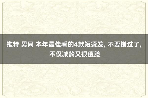 推特 男同 本年最佳看的4款短烫发， 不要错过了， 不仅减龄又很瘦脸