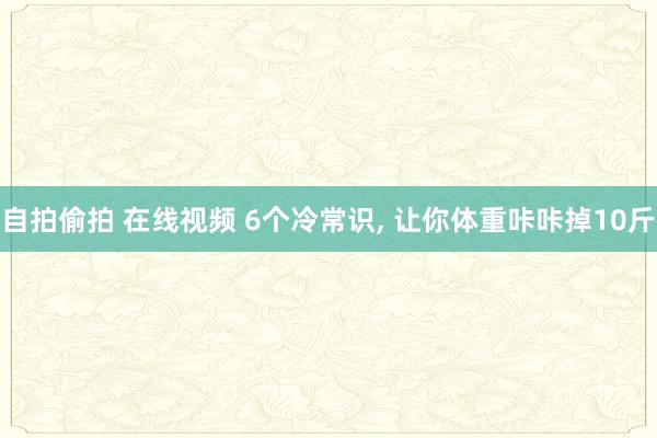 自拍偷拍 在线视频 6个冷常识， 让你体重咔咔掉10斤