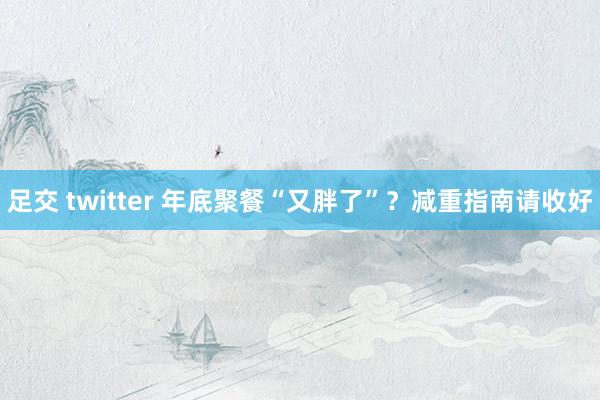 足交 twitter 年底聚餐“又胖了”？减重指南请收好