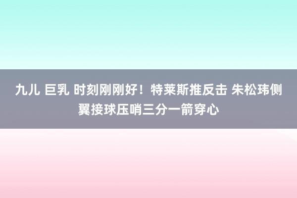 九儿 巨乳 时刻刚刚好！特莱斯推反击 朱松玮侧翼接球压哨三分一箭穿心