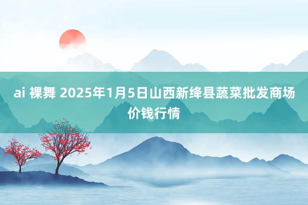 ai 裸舞 2025年1月5日山西新绛县蔬菜批发商场价钱行情