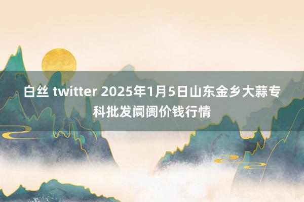 白丝 twitter 2025年1月5日山东金乡大蒜专科批发阛阓价钱行情