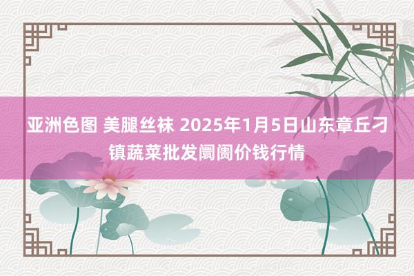 亚洲色图 美腿丝袜 2025年1月5日山东章丘刁镇蔬菜批发阛阓价钱行情