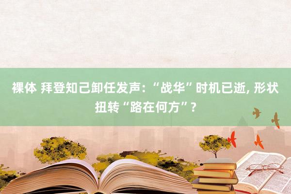 裸体 拜登知己卸任发声: “战华”时机已逝， 形状扭转“路在何方”?