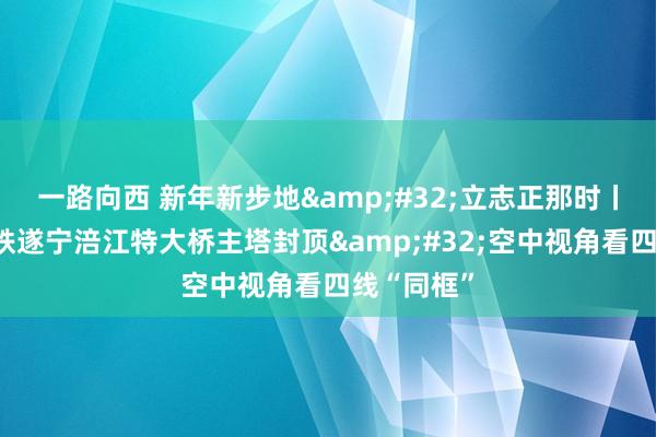 一路向西 新年新步地&#32;立志正那时丨成达万高铁遂宁涪江特大桥主塔封顶&#32;空中视角看四线“同框”