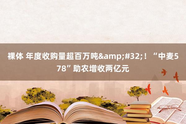 裸体 年度收购量超百万吨&#32;！“中麦578”助农增收两亿元