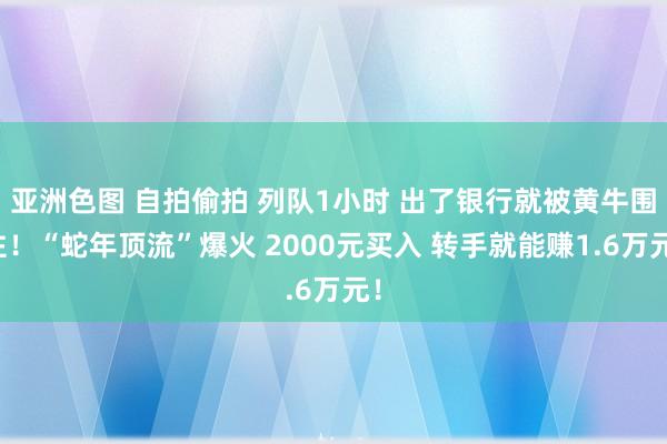 亚洲色图 自拍偷拍 列队1小时 出了银行就被黄牛围住！“蛇年顶流”爆火 2000元买入 转手就能赚1.6万元！