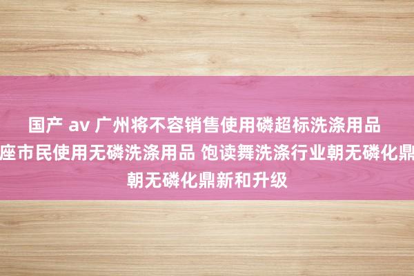 国产 av 广州将不容销售使用磷超标洗涤用品 饱读舞合座市民使用无磷洗涤用品 饱读舞洗涤行业朝无磷化鼎新和升级