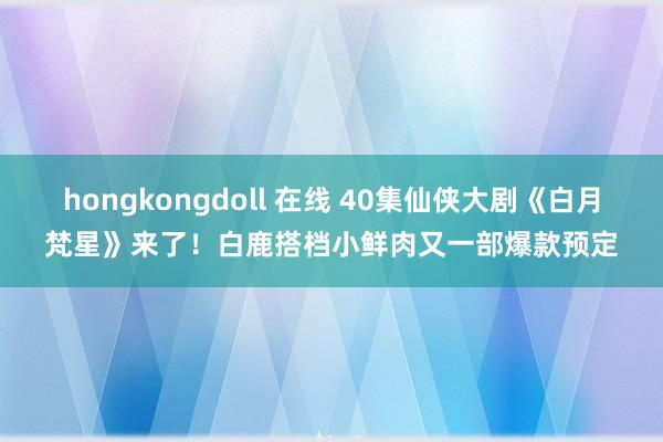 hongkongdoll 在线 40集仙侠大剧《白月梵星》来了！白鹿搭档小鲜肉又一部爆款预定