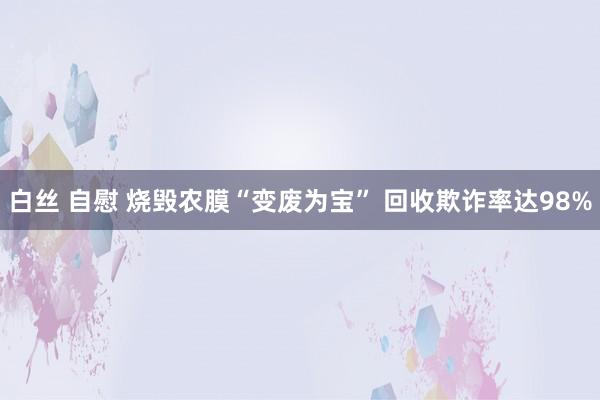 白丝 自慰 烧毁农膜“变废为宝” 回收欺诈率达98%