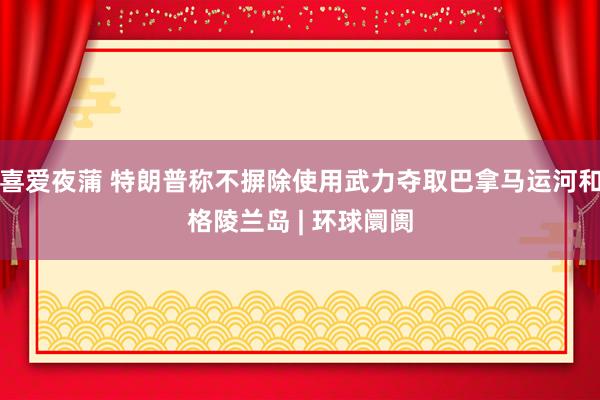 喜爱夜蒲 特朗普称不摒除使用武力夺取巴拿马运河和格陵兰岛 | 环球阛阓