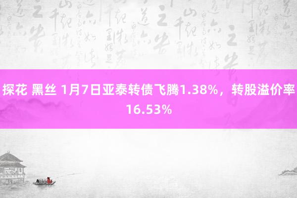 探花 黑丝 1月7日亚泰转债飞腾1.38%，转股溢价率16.53%