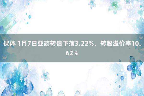 裸体 1月7日亚药转债下落3.22%，转股溢价率10.62%