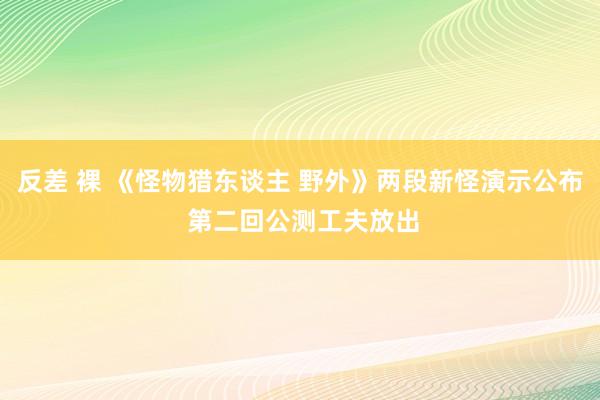 反差 裸 《怪物猎东谈主 野外》两段新怪演示公布 第二回公测工夫放出