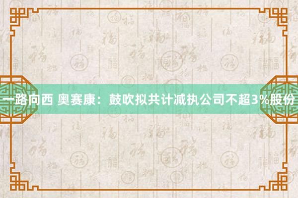 一路向西 奥赛康：鼓吹拟共计减执公司不超3%股份