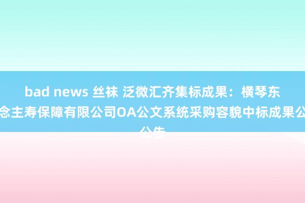 bad news 丝袜 泛微汇齐集标成果：横琴东说念主寿保障有限公司OA公文系统采购容貌中标成果公告