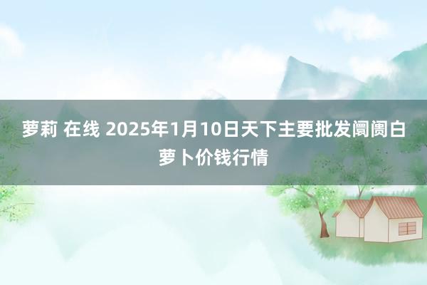 萝莉 在线 2025年1月10日天下主要批发阛阓白萝卜价钱行情