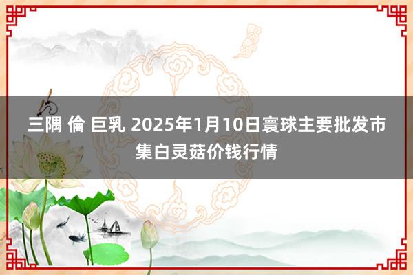 三隅 倫 巨乳 2025年1月10日寰球主要批发市集白灵菇价钱行情