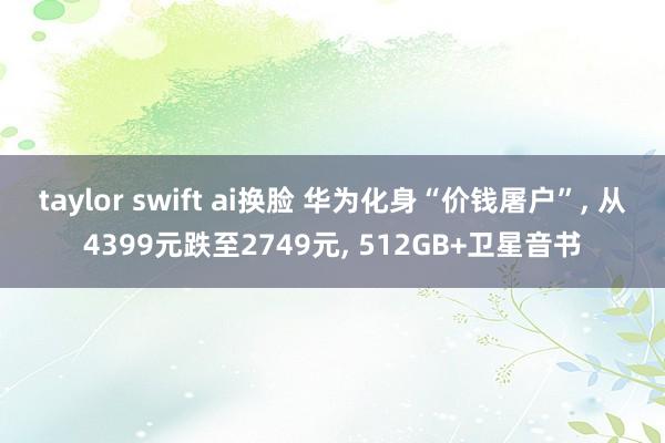 taylor swift ai换脸 华为化身“价钱屠户”， 从4399元跌至2749元， 512GB+卫星音书