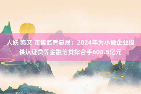 人妖 泰文 市集监管总局：2024年为小微企业提供认证贷等金融信贷撑合手608.5亿元