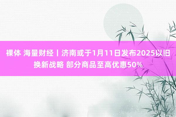 裸体 海量财经丨济南或于1月11日发布2025以旧换新战略 部分商品至高优惠50%