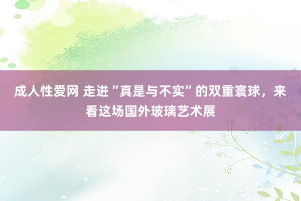 成人性爱网 走进“真是与不实”的双重寰球，来看这场国外玻璃艺术展