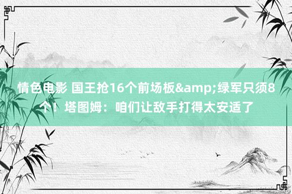 情色电影 国王抢16个前场板&绿军只须8个！塔图姆：咱们让敌手打得太安适了