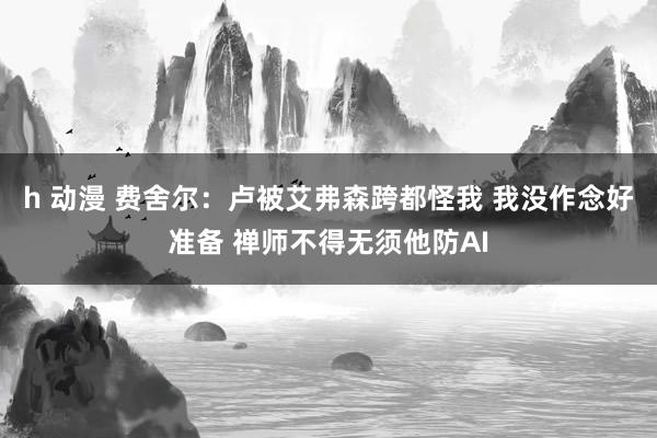 h 动漫 费舍尔：卢被艾弗森跨都怪我 我没作念好准备 禅师不得无须他防AI