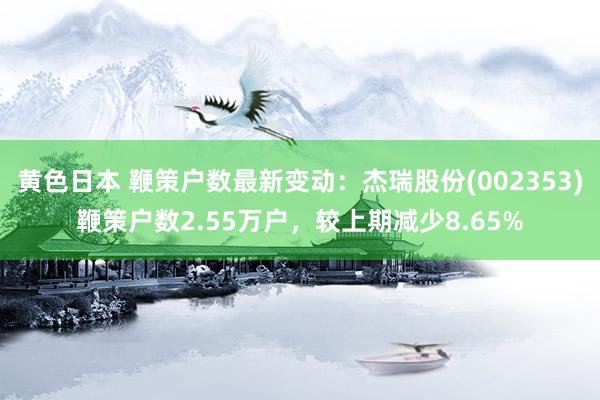 黄色日本 鞭策户数最新变动：杰瑞股份(002353)鞭策户数2.55万户，较上期减少8.65%