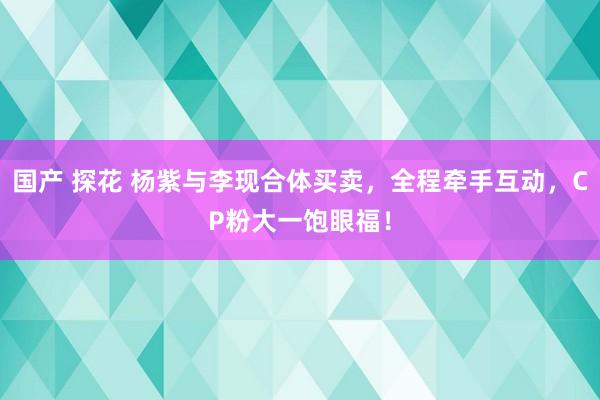 国产 探花 杨紫与李现合体买卖，全程牵手互动，CP粉大一饱眼福！