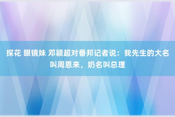 探花 眼镜妹 邓颖超对番邦记者说：我先生的大名叫周恩来，奶名叫总理