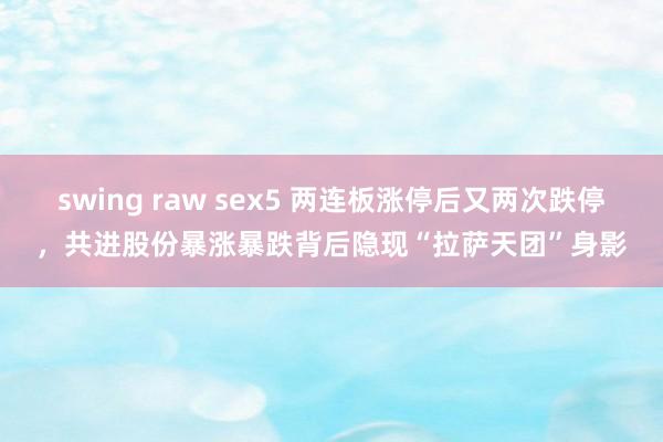 swing raw sex5 两连板涨停后又两次跌停，共进股份暴涨暴跌背后隐现“拉萨天团”身影