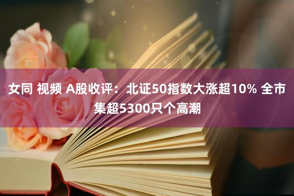 女同 视频 A股收评：北证50指数大涨超10% 全市集超5300只个高潮