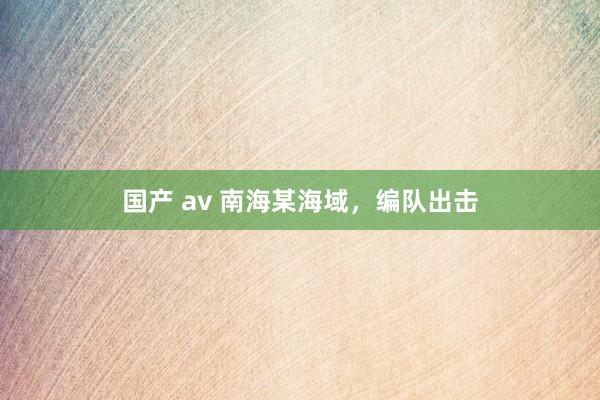 国产 av 南海某海域，编队出击