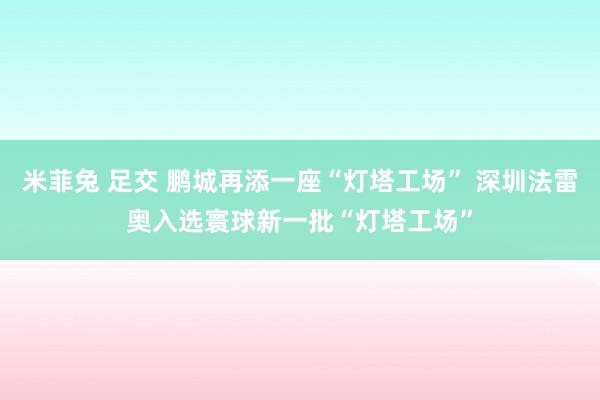 米菲兔 足交 鹏城再添一座“灯塔工场” 深圳法雷奥入选寰球新一批“灯塔工场”