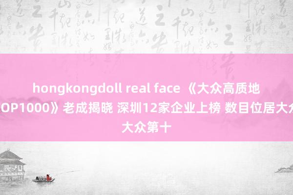 hongkongdoll real face 《大众高质地企业TOP1000》老成揭晓 深圳12家企业上榜 数目位居大众第十