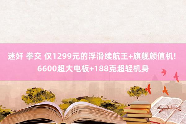 迷奸 拳交 仅1299元的浮滑续航王+旗舰颜值机! 6600超大电板+188克超轻机身