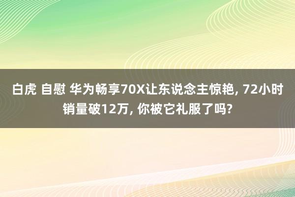 白虎 自慰 华为畅享70X让东说念主惊艳， 72小时销量破12万， 你被它礼服了吗?