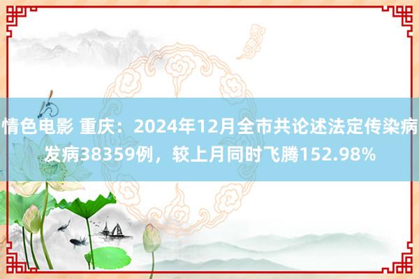 情色电影 重庆：2024年12月全市共论述法定传染病发病38359例，较上月同时飞腾152.98%