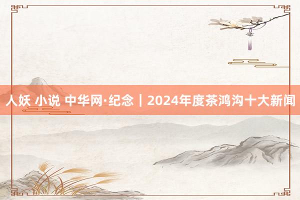 人妖 小说 中华网·纪念｜2024年度茶鸿沟十大新闻