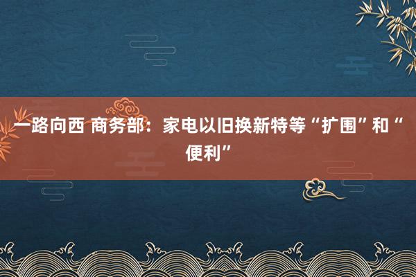 一路向西 商务部：家电以旧换新特等“扩围”和“便利”