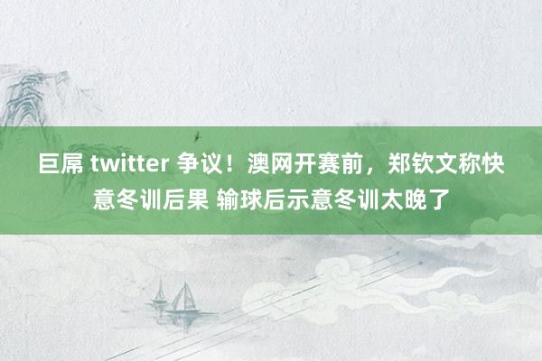 巨屌 twitter 争议！澳网开赛前，郑钦文称快意冬训后果 输球后示意冬训太晚了