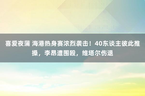 喜爱夜蒲 海港热身赛浓烈袭击！40东谈主彼此推搡，李昂遭围殴，维塔尔伤退