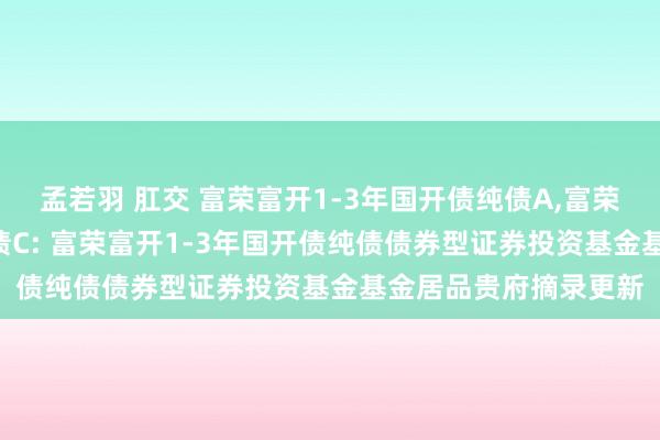 孟若羽 肛交 富荣富开1-3年国开债纯债A，富荣富开1-3年国开债纯债C: 富荣富开1-3年国开债纯债债券型证券投资基金基金居品贵府摘录更新